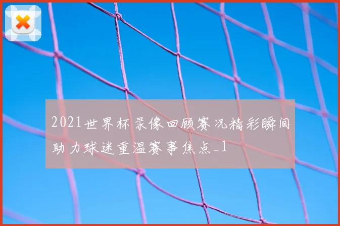 2021世界杯录像回顾赛况精彩瞬间助力球迷重温赛事焦点_1