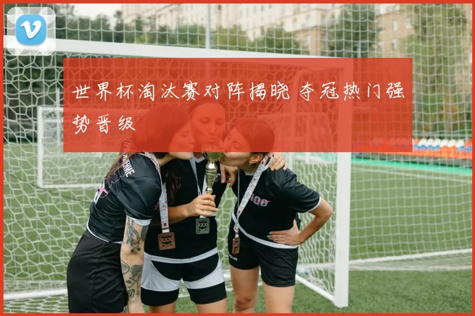 世界杯淘汰赛对阵揭晓 夺冠热门强势晋级