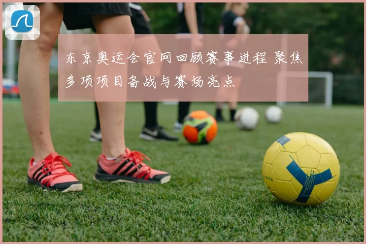 东京奥运会官网回顾赛事进程 聚焦多项项目备战与赛场亮点