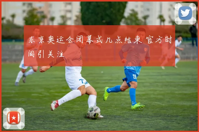 东京奥运会闭幕式几点结束 官方时间引关注