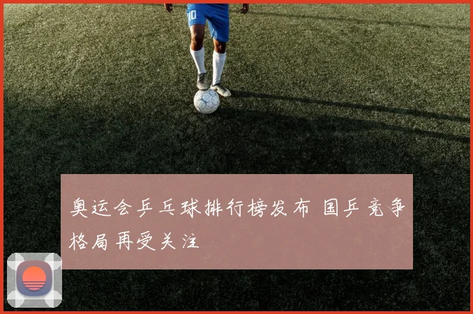 奥运会乒乓球排行榜发布 国乒竞争格局再受关注