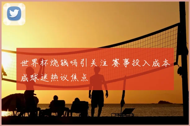 世界杯烧钱吗引关注 赛事投入成本成球迷热议焦点