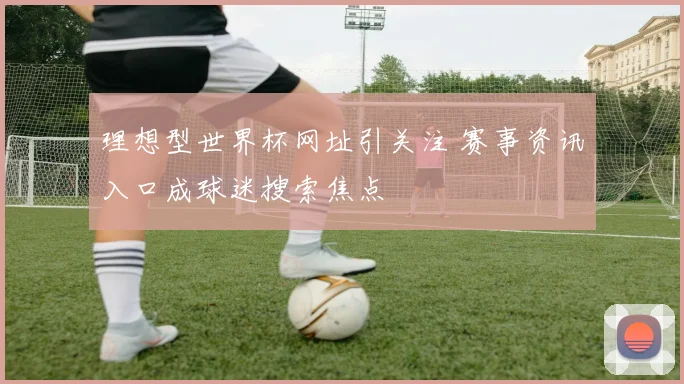 理想型世界杯网址引关注 赛事资讯入口成球迷搜索焦点