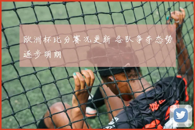 欧洲杯比分赛况更新 各队争夺态势逐步明朗
