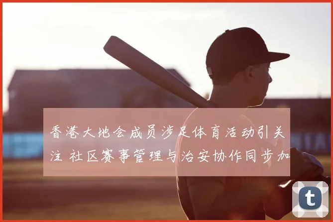 香港大地会成员涉足体育活动引关注 社区赛事管理与治安协作同步加强