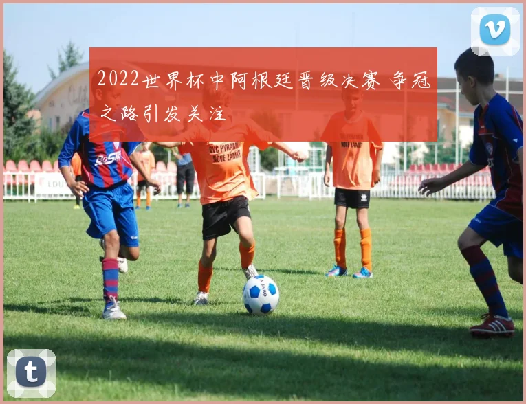 2022世界杯中阿根廷晋级决赛 争冠之路引发关注