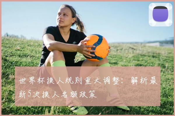 世界杯换人规则重大调整:解析最新5次换人名额政策