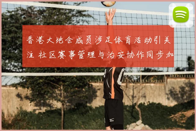 香港大地会成员涉足体育活动引关注 社区赛事管理与治安协作同步加强