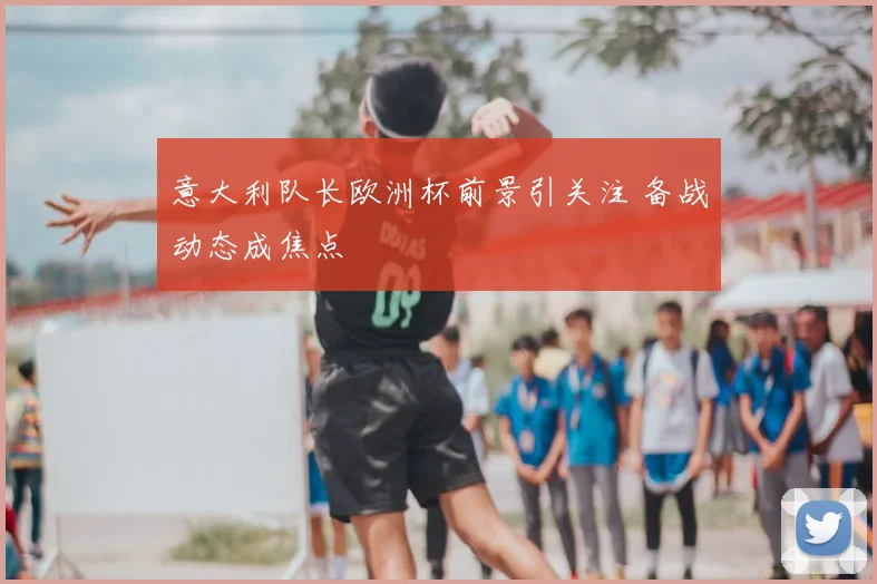 意大利队长欧洲杯前景引关注 备战动态成焦点
