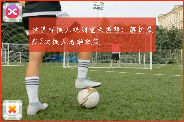 世界杯换人规则重大调整:解析最新5次换人名额政策